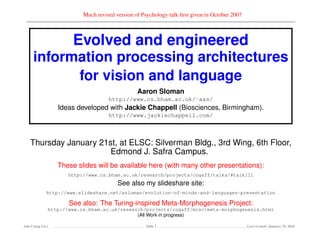 Much revised version of Psychology talk ﬁrst given in October 2007
Evolved and engineered
information processing architectures
for vision and language
Aaron Sloman
http://www.cs.bham.ac.uk/˜axs/
Ideas developed with Jackie Chappell (Biosciences, Birmingham).
http://www.jackiechappell.com/
Thursday January 21st, at ELSC: Silverman Bldg., 3rd Wing, 6th Floor,
Edmond J. Safra Campus.
These slides will be available here (with many other presentations):
http://www.cs.bham.ac.uk/research/projects/cogaff/talks/#talk111
See also my slideshare site:
http://www.slideshare.net/asloman/evolution-of-minds-and-languages-presentation
See also: The Turing-inspired Meta-Morphogenesis Project:
http://www.cs.bham.ac.uk/research/projects/cogaff/misc/meta-morphogenesis.html
(All Work in progress)
Ada-Comp GLs Slide 1 Last revised: January 25, 2016
 