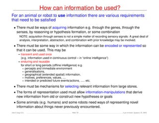 How can information be used?
For an animal or robot to use information there are various requirements
that need to be satisﬁed
• There must be ways of acquiring information e.g. through the genes, through the
senses, by reasoning or hypothesis formation, or some combination
NOTE: acquisition through senses is not a simple matter of recording sensory signals: A great deal of
analysis, interpretation, abstraction, and combination with prior knowledge may be involved.
• There must be some way in which the information can be encoded or represented so
that it can be used. This may be
– transient and used once
(e.g. information used in continuous control – in “online intelligence”)
– enduring and reusable
for short or long periods (ofﬂine intelligence) e.g.
∗ percepts and immediate environment
∗ generalisations,
∗ geographical (extended spatial) information,
∗ motives, preferences, values, ....
∗ intended or predicted future events/actions, ..... etc.
• There must be mechanisms for selecting relevant information from large stores.
• The forms of representation used must allow information-manipulations that derive
new information from old or construct new hypotheses or goals
• Some animals (e.g. humans) and some robots need ways of representing novel
information about things never previously encountered.
Ada-Comp GLs Slide 10 Last revised: January 25, 2016
 