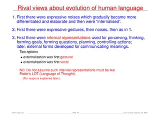Rival views about evolution of human language
1. First there were expressive noises which gradually became more
differentiated and elaborate and then were “internalised”.
2. First there were expressive gestures, then noises, then as in 1.
3. First there were internal representations used for perceiving, thinking,
forming goals, forming questions, planning, controlling actions;
later, external forms developed for communicating meanings.
Two options
• externalisation was ﬁrst gestural
• externalisation was ﬁrst vocal
NB: Do not assume such internal representations must be like
Fodor’s LOT (Language of Thought).
(For reasons explained later.)
Ada-Comp GLs Slide 18 Last revised: January 25, 2016
 