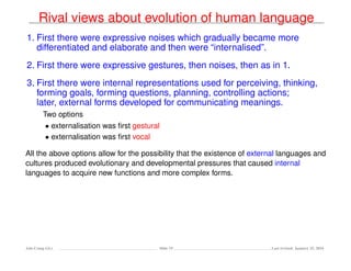 Rival views about evolution of human language
1. First there were expressive noises which gradually became more
differentiated and elaborate and then were “internalised”.
2. First there were expressive gestures, then noises, then as in 1.
3. First there were internal representations used for perceiving, thinking,
forming goals, forming questions, planning, controlling actions;
later, external forms developed for communicating meanings.
Two options
• externalisation was ﬁrst gestural
• externalisation was ﬁrst vocal
All the above options allow for the possibility that the existence of external languages and
cultures produced evolutionary and developmental pressures that caused internal
languages to acquire new functions and more complex forms.
Ada-Comp GLs Slide 19 Last revised: January 25, 2016
 
