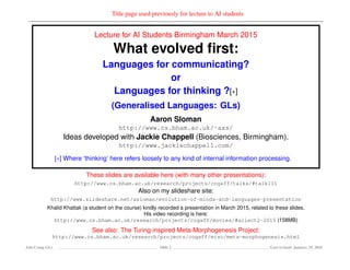 Title page used previously for lecture to AI students
Lecture for AI Students Birmingham March 2015
What evolved ﬁrst:
Languages for communicating?
or
Languages for thinking ?[∗]
(Generalised Languages: GLs)
Aaron Sloman
http://www.cs.bham.ac.uk/˜axs/
Ideas developed with Jackie Chappell (Biosciences, Birmingham).
http://www.jackiechappell.com/
[∗] Where ‘thinking’ here refers loosely to any kind of internal information processing.
These slides are available here (with many other presentations):
http://www.cs.bham.ac.uk/research/projects/cogaff/talks/#talk111
Also on my slideshare site:
http://www.slideshare.net/asloman/evolution-of-minds-and-languages-presentation
Khalid Khattak (a student on the course) kindly recorded a presentation in March 2015, related to these slides.
His video recording is here:
http://www.cs.bham.ac.uk/research/projects/cogaff/movies/#ailect2-2015 (158MB)
See also: The Turing-inspired Meta-Morphogenesis Project:
http://www.cs.bham.ac.uk/research/projects/cogaff/misc/meta-morphogenesis.html
Ada-Comp GLs Slide 2 Last revised: January 25, 2016
 