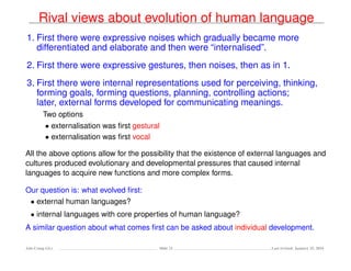 Rival views about evolution of human language
1. First there were expressive noises which gradually became more
differentiated and elaborate and then were “internalised”.
2. First there were expressive gestures, then noises, then as in 1.
3. First there were internal representations used for perceiving, thinking,
forming goals, forming questions, planning, controlling actions;
later, external forms developed for communicating meanings.
Two options
• externalisation was ﬁrst gestural
• externalisation was ﬁrst vocal
All the above options allow for the possibility that the existence of external languages and
cultures produced evolutionary and developmental pressures that caused internal
languages to acquire new functions and more complex forms.
Our question is: what evolved ﬁrst:
• external human languages?
• internal languages with core properties of human language?
A similar question about what comes ﬁrst can be asked about individual development.
Ada-Comp GLs Slide 21 Last revised: January 25, 2016
 