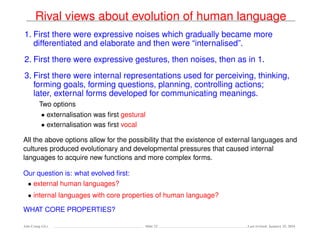 Rival views about evolution of human language
1. First there were expressive noises which gradually became more
differentiated and elaborate and then were “internalised”.
2. First there were expressive gestures, then noises, then as in 1.
3. First there were internal representations used for perceiving, thinking,
forming goals, forming questions, planning, controlling actions;
later, external forms developed for communicating meanings.
Two options
• externalisation was ﬁrst gestural
• externalisation was ﬁrst vocal
All the above options allow for the possibility that the existence of external languages and
cultures produced evolutionary and developmental pressures that caused internal
languages to acquire new functions and more complex forms.
Our question is: what evolved ﬁrst:
• external human languages?
• internal languages with core properties of human language?
WHAT CORE PROPERTIES?
Ada-Comp GLs Slide 22 Last revised: January 25, 2016
 