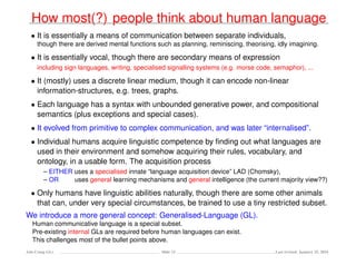 How most(?) people think about human language
• It is essentially a means of communication between separate individuals,
though there are derived mental functions such as planning, reminiscing, theorising, idly imagining.
• It is essentially vocal, though there are secondary means of expression
including sign languages, writing, specialised signalling systems (e.g. morse code, semaphor), ...
• It (mostly) uses a discrete linear medium, though it can encode non-linear
information-structures, e.g. trees, graphs.
• Each language has a syntax with unbounded generative power, and compositional
semantics (plus exceptions and special cases).
• It evolved from primitive to complex communication, and was later “internalised”.
• Individual humans acquire linguistic competence by ﬁnding out what languages are
used in their environment and somehow acquiring their rules, vocabulary, and
ontology, in a usable form. The acquisition process
– EITHER uses a specialised innate “language acquisition device” LAD (Chomsky),
– OR uses general learning mechanisms and general intelligence (the current majority view??)
• Only humans have linguistic abilities naturally, though there are some other animals
that can, under very special circumstances, be trained to use a tiny restricted subset.
We introduce a more general concept: Generalised-Language (GL).
Human communicative language is a special subset.
Pre-existing internal GLs are required before human languages can exist.
This challenges most of the bullet points above.
Ada-Comp GLs Slide 23 Last revised: January 25, 2016
 