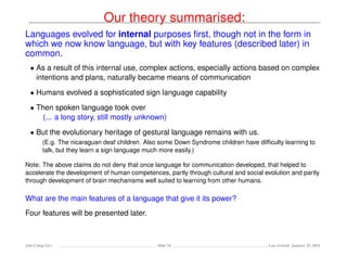 Our theory summarised:
Languages evolved for internal purposes ﬁrst, though not in the form in
which we now know language, but with key features (described later) in
common.
• As a result of this internal use, complex actions, especially actions based on complex
intentions and plans, naturally became means of communication
• Humans evolved a sophisticated sign language capability
• Then spoken language took over
(... a long story, still mostly unknown)
• But the evolutionary heritage of gestural language remains with us.
(E.g. The nicaraguan deaf children. Also some Down Syndrome children have difﬁculty learning to
talk, but they learn a sign language much more easily.)
Note: The above claims do not deny that once language for communication developed, that helped to
accelerate the development of human competences, partly through cultural and social evolution and partly
through development of brain mechanisms well suited to learning from other humans.
What are the main features of a language that give it its power?
Four features will be presented later.
Ada-Comp GLs Slide 24 Last revised: January 25, 2016
 