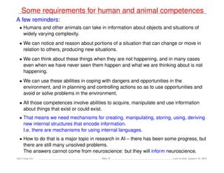 Some requirements for human and animal competences
A few reminders:
• Humans and other animals can take in information about objects and situations of
widely varying complexity.
• We can notice and reason about portions of a situation that can change or move in
relation to others, producing new situations.
• We can think about these things when they are not happening, and in many cases
even when we have never seen them happen and what we are thinking about is not
happening.
• We can use these abilities in coping with dangers and opportunities in the
environment, and in planning and controlling actions so as to use opportunities and
avoid or solve problems in the environment.
• All those competences involve abilities to acquire, manipulate and use information
about things that exist or could exist.
• That means we need mechanisms for creating, manipulating, storing, using, deriving
new internal structures that encode information.
I.e. there are mechanisms for using internal languages.
• How to do that is a major topic in research in AI – there has been some progress, but
there are still many unsolved problems.
The answers cannot come from neuroscience: but they will inform neuroscience.
Ada-Comp GLs Slide 25 Last revised: January 25, 2016
 