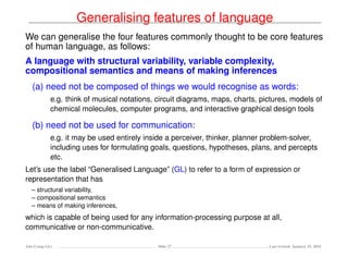 Generalising features of language
We can generalise the four features commonly thought to be core features
of human language, as follows:
A language with structural variability, variable complexity,
compositional semantics and means of making inferences
(a) need not be composed of things we would recognise as words:
e.g. think of musical notations, circuit diagrams, maps, charts, pictures, models of
chemical molecules, computer programs, and interactive graphical design tools
(b) need not be used for communication:
e.g. it may be used entirely inside a perceiver, thinker, planner problem-solver,
including uses for formulating goals, questions, hypotheses, plans, and percepts
etc.
Let’s use the label “Generalised Language” (GL) to refer to a form of expression or
representation that has
– structural variability,
– compositional semantics
– means of making inferences,
which is capable of being used for any information-processing purpose at all,
communicative or non-communicative.
Ada-Comp GLs Slide 27 Last revised: January 25, 2016
 