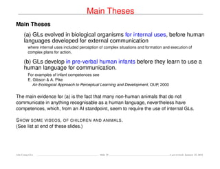 Main Theses
Main Theses
(a) GLs evolved in biological organisms for internal uses, before human
languages developed for external communication
where internal uses included perception of complex situations and formation and execution of
complex plans for action,
(b) GLs develop in pre-verbal human infants before they learn to use a
human language for communication.
For examples of infant competences see
E. Gibson & A. Pike
An Ecological Approach to Perceptual Learning and Development, OUP, 2000
The main evidence for (a) is the fact that many non-human animals that do not
communicate in anything recognisable as a human language, nevertheless have
competences, which, from an AI standpoint, seem to require the use of internal GLs.
SHOW SOME VIDEOS, OF CHILDREN AND ANIMALS.
(See list at end of these slides.)
Ada-Comp GLs Slide 29 Last revised: January 25, 2016
 