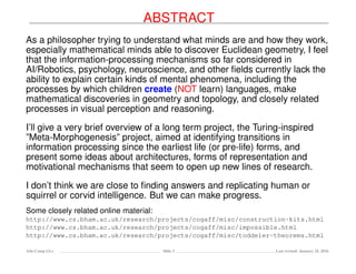 ABSTRACT
As a philosopher trying to understand what minds are and how they work,
especially mathematical minds able to discover Euclidean geometry, I feel
that the information-processing mechanisms so far considered in
AI/Robotics, psychology, neuroscience, and other ﬁelds currently lack the
ability to explain certain kinds of mental phenomena, including the
processes by which children create (NOT learn) languages, make
mathematical discoveries in geometry and topology, and closely related
processes in visual perception and reasoning.
I’ll give a very brief overview of a long term project, the Turing-inspired
”Meta-Morphogenesis” project, aimed at identifying transitions in
information processing since the earliest life (or pre-life) forms, and
present some ideas about architectures, forms of representation and
motivational mechanisms that seem to open up new lines of research.
I don’t think we are close to ﬁnding answers and replicating human or
squirrel or corvid intelligence. But we can make progress.
Some closely related online material:
http://www.cs.bham.ac.uk/research/projects/cogaff/misc/construction-kits.html
http://www.cs.bham.ac.uk/research/projects/cogaff/misc/impossible.html
http://www.cs.bham.ac.uk/research/projects/cogaff/misc/toddeler-theorems.html
Ada-Comp GLs Slide 3 Last revised: January 25, 2016
 