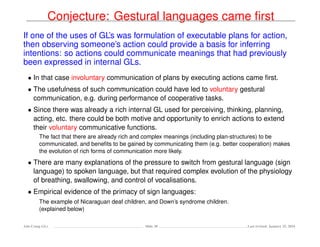 Conjecture: Gestural languages came ﬁrst
If one of the uses of GL’s was formulation of executable plans for action,
then observing someone’s action could provide a basis for inferring
intentions: so actions could communicate meanings that had previously
been expressed in internal GLs.
• In that case involuntary communication of plans by executing actions came ﬁrst.
• The usefulness of such communication could have led to voluntary gestural
communication, e.g. during performance of cooperative tasks.
• Since there was already a rich internal GL used for perceiving, thinking, planning,
acting, etc. there could be both motive and opportunity to enrich actions to extend
their voluntary communicative functions.
The fact that there are already rich and complex meanings (including plan-structures) to be
communicated, and beneﬁts to be gained by communicating them (e.g. better cooperation) makes
the evolution of rich forms of communication more likely.
• There are many explanations of the pressure to switch from gestural language (sign
language) to spoken language, but that required complex evolution of the physiology
of breathing, swallowing, and control of vocalisations.
• Empirical evidence of the primacy of sign languages:
The example of Nicaraguan deaf children, and Down’s syndrome children.
(explained below)
Ada-Comp GLs Slide 30 Last revised: January 25, 2016
 