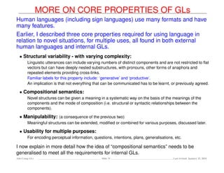 MORE ON CORE PROPERTIES OF GLs
Human languages (including sign languages) use many formats and have
many features.
Earlier, I described three core properties required for using language in
relation to novel situations, for multiple uses, all found in both external
human languages and internal GLs.
• Structural variability - with varying complexity:
Linguistic utterances can include varying numbers of distinct components and are not restricted to ﬂat
vectors but can have deeply nested substructures, with pronouns, other forms of anaphora and
repeated elements providing cross-links.
Familiar labels for this property include: ‘generative’ and ‘productive’.
An implication is that not everything that can be communicated has to be learnt, or previously agreed.
• Compositional semantics:
Novel structures can be given a meaning in a systematic way on the basis of the meanings of the
components and the mode of composition (i.e. structural or syntactic relationships between the
components).
• Manipulability: (a consequence of the previous two)
Meaningful structures can be extended, modiﬁed or combined for various purposes, discussed later.
• Usability for multiple purposes:
For encoding perceptual information, questions, intentions, plans, generalisations, etc.
I now explain in more detail how the idea of “compositional semantics” needs to be
generalised to meet all the requirements for internal GLs.
Ada-Comp GLs Slide 31 Last revised: January 25, 2016
 