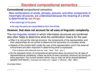 Standard compositional semantics
Conventional compositional semantics:
New combinations of words, phrases, pictures, and other components of
meaningful structures, are understood because the meaning of a whole
is determined by two things:
• the meanings of the parts
• the way the parts are assembled to form the whole.
However, that does not account for all uses of linguistic complexity.
The non-linguistic context in which information structures are combined
also often helps to determine what the combination means for the user.
• Often it is not just the internal structure: the components of the representation and
their relationships do not sufﬁce to determine the semantics of a complex whole.
• Aspects of the context both inside the user of the representation and in the external
environment are often important in determining what is expressed.
(This is obvious with indexicals such as “now”, “here”, “this”, “you”.)
• So the standard notion of compositional semantics does not account for all uses of
representational complexity, unless we think of every syntactic construct as having an
extra argument: the current context (which may or may not all be shared between
speaker and hearer). (Compare the notion of a “rogator” in (Sloman, 1962, 1965).)
(Examples follow.)
Ada-Comp GLs Slide 32 Last revised: January 25, 2016
 