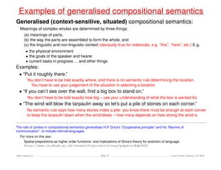 Examples of generalised compositional semantics
Generalised (context-sensitive, situated) compositional semantics:
Meanings of complex wholes are determined by three things:
(a) meanings of parts,
(b) the way the parts are assembled to form the whole, and
(c) the linguistic and non-linguistic context (obviously true for indexicals, e.g. “this”, “here”, etc.) E.g.
• the physical environment
• the goals of the speaker and hearer
• current tasks in progress ... and other things
Examples:
• “Put it roughly there.”
You don’t have to be told exactly where, and there is no semantic rule determining the location.
You have to use your judgement of the situation in selecting a location.
• “If you can’t see over the wall, ﬁnd a big box to stand on.”
You don’t have to be told exactly how big – use your understanding of what the box is wanted for.
• “The wind will blow the tarpaulin away so let’s put a pile of stones on each corner.”
No semantic rule says how many stones make a pile: you know there must be enough at each corner
to keep the tarpaulin down when the wind blows – how many depends on how strong the wind is.
The role of context in compositional semantics generalises H.P. Grice’s “Cooperative principle” and his “Maxims of
communication”, to include internal languages.
For more on this see:
Spatial prepositions as higher order functions: and implications of Grice’s theory for evolution of language.
http://www.cs.bham.ac.uk/research/projects/cosy/papers/#dp0605
Ada-Comp GLs Slide 33 Last revised: January 25, 2016
 