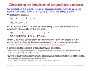 Generalising the formulation of compositional semantics
We generalise the familiar notion of compositional semantics by taking
account of context and current goals (C, G) in the interpretation
We replace this equation
S(F ( X, Y, Z )) =
S(F)( S(X), S(Y), S(Z) )
with an equation in which the interpretation of every component, at every level, is
(potentially) inﬂuenced by context and goals:
S(F ( X, Y, Z )) =
S(F,C,G)(S(X,C,G), S(Y,C,G), S(Z,C,G))
Neither C nor G is a component of the representation: rather they are parts of the
“environment” accessed by the processes interpreting and using the representation.
Compare C with the interpretation of non-local variables in computer programs.
In some contexts one or both of C and G may not be needed.
For instance in many mathematical and programming contexts, such as evaluation of arithmetical
expressions, C and G will not be needed.
However in much human communication C and G (Context and Goals) are both needed.
For more on this, see the discussion paper mentioned above:
http://www.cs.bham.ac.uk/research/projects/cosy/papers/#dp0605
Ada-Comp GLs Slide 35 Last revised: January 25, 2016
 