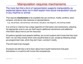 Manipulation requires mechanisms
The mere fact that a form of representation supports manipulability as
explained above does not in itself explain how actual manipulation occurs
in any machine or animal.
That requires mechanisms to be available that can construct, modify, combine, store,
compare, and derive new instances of representations.
E.g. new phrases, new sentences, new stories, new plans, new diagrams, new working models
If an animal or machine has a large repertoire of information and mechanisms, selecting
the appropriate ones to use can itself require additional mechanisms and additional
information about how to use the resources.
AI systems typically have powerful abilities, but current systems don’t know that they have
them; nor can they choose which ones would be best to use: except by following simple
pre-programmed rules, which they don’t learn, and don’t modify.
That will need to be changed.
At present we still have a lot to learn about how to build mechanisms that grow
themselves in a machine with human-like competences.
Ada-Comp GLs Slide 37 Last revised: January 25, 2016
 