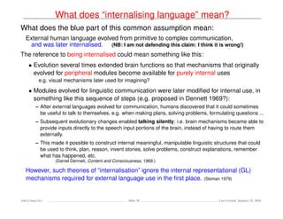 What does “internalising language” mean?
What does the blue part of this common assumption mean:
External human language evolved from primitive to complex communication,
and was later internalised. (NB: I am not defending this claim: I think it is wrong!)
The reference to being internalised could mean something like this:
• Evolution several times extended brain functions so that mechanisms that originally
evolved for peripheral modules become available for purely internal uses
e.g. visual mechanisms later used for imagining?
• Modules evolved for linguistic communication were later modiﬁed for internal use, in
something like this sequence of steps (e.g. proposed in Dennett 1969?):
– After external languages evolved for communication, humans discovered that it could sometimes
be useful to talk to themselves, e.g. when making plans, solving problems, formulating questions ...
– Subsequent evolutionary changes enabled talking silently: i.e. brain mechanisms became able to
provide inputs directly to the speech input portions of the brain, instead of having to route them
externally.
– This made it possible to construct internal meaningful, manipulable linguistic structures that could
be used to think, plan, reason, invent stories, solve problems, construct explanations, remember
what has happened, etc.
(Daniel Dennett, Content and Consciousness, 1969.)
However, such theories of “internalisation” ignore the internal representational (GL)
mechanisms required for external language use in the ﬁrst place. (Sloman 1979)
Ada-Comp GLs Slide 38 Last revised: January 25, 2016
 