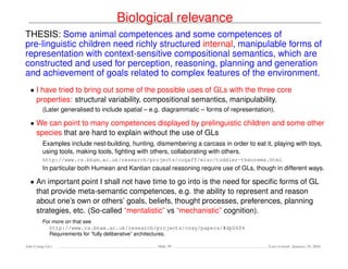 Biological relevance
THESIS: Some animal competences and some competences of
pre-linguistic children need richly structured internal, manipulable forms of
representation with context-sensitive compositional semantics, which are
constructed and used for perception, reasoning, planning and generation
and achievement of goals related to complex features of the environment.
• I have tried to bring out some of the possible uses of GLs with the three core
properties: structural variability, compositional semantics, manipulability.
(Later generalised to include spatial – e.g. diagrammatic – forms of representation).
• We can point to many competences displayed by prelinguistic children and some other
species that are hard to explain without the use of GLs
Examples include nest-building, hunting, dismembering a carcass in order to eat it, playing with toys,
using tools, making tools, ﬁghting with others, collaborating with others.
http://www.cs.bham.ac.uk/research/projects/cogaff/misc/toddler-theorems.html
In particular both Humean and Kantian causal reasoning require use of GLs, though in different ways.
• An important point I shall not have time to go into is the need for speciﬁc forms of GL
that provide meta-semantic competences, e.g. the ability to represent and reason
about one’s own or others’ goals, beliefs, thought processes, preferences, planning
strategies, etc. (So-called “mentalistic” vs “mechanistic” cognition).
For more on that see
http://www.cs.bham.ac.uk/research/projects/cosy/papers/#dp0604
Requirements for “fully deliberative” architectures.
Ada-Comp GLs Slide 39 Last revised: January 25, 2016
 