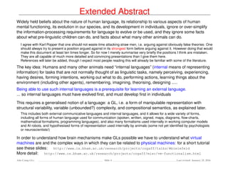 Extended Abstract
Widely held beliefs about the nature of human language, its relationship to various aspects of human
mental functioning, its evolution in our species, and its development in individuals, ignore or over-simplify
the information-processing requirements for language to evolve or be used, and they ignore some facts
about what pre-linguistic children can do, and facts about what many other animals can do.
I agree with Karl Popper that one should not waste time attacking straw men, i.e. arguing against obviously false theories: One
should always try to present a position argued against in its strongest form before arguing against it. However doing that would
make this document at least ten times longer. So for now I merely summarise very brieﬂy the positions I think are mistaken.
They are all capable of much more detailed and convincing presentations than I give them here.
References will later be added, though I expect most people reading this will already be familiar with some of the literature.
The key idea: Humans and many other animals need “internal languages” (internal means of representing
information) for tasks that are not normally thought of as linguistic tasks, namely perceiving, experiencing,
having desires, forming intentions, working out what to do, performing actions, learning things about the
environment (including other agents), remembering, imagining, theorising, designing .....
Being able to use such internal languages is a prerequisite for learning an external language.
... so internal languages must have evolved ﬁrst, and must develop ﬁrst in individuals
This requires a generalised notion of a language: a GL, i.e. a form of manipulable representation with
structural variability, variable (unbounded?) complexity, and compositional semantics, as explained later.
This includes both external communicative languages and internal languages, and it allows for a wide variety of forms,
including all forms of human language used for communication (spoken, written, signed, maps, diagrams, ﬂow-charts,
mathematical formalisms, programming languages), and also many formalisms used internally in working computer models
and AI robots, and hypothesised forms of representation used internally by animals (some not yet identiﬁed by psychologists
or neuroscientists!)
In order to understand how brain mechanisms make GLs possible we have to understand what virtual
machines are and the complex ways in which they can be related to physical machines: for a short tutorial
see these slides: http://www.cs.bham.ac.uk/research/projects/cogaff/talks/#bielefeld
More detail: http://www.cs.bham.ac.uk/research/projects/cogaff/misc/vm-functionalism.html
Ada-Comp GLs Slide 4 Last revised: January 25, 2016
 