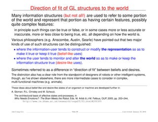 Direction of ﬁt of GL structures to the world
Many information structures (but not all!) are used to refer to some portion
of the world and represent that portion as having certain features, possibly
quite complex features:
in principle such things can be true or false, or in some cases more or less accurate or
inaccurate, more or less close to being true, etc. all depending on how the world is.
Various philosophers (e.g. Anscombe, Austin, Searle) have pointed out that two major
kinds of use of such structures can be distinguished:
• where the information-user tends to construct or modify the representation so as to
make it true or keep it true (belief-like uses)
• where the user tends to monitor and alter the world so as to make or keep the
information structure true (desire-like uses).
Sometimes referred to as a difference in “direction of ﬁt” between beliefs and desires.
The distinction also has a clear role from the standpoint of designers of robots or other intelligent systems,
though, as I’ve shown elsewhere, there are more intermediate cases to consider in complex,
multi-functional machines (e.g. animals).
These ideas about belief-like and desire-like states of an organism or machine are developed further in:
A. Sloman, R.L. Chrisley and M. Scheutz,
The architectural basis of affective states and processes, in
Who Needs Emotions?: The Brain Meets the Robot, Eds. M. Arbib & J-M. Fellous, OUP, 2005, pp. 203–244,
http://www.cs.bham.ac.uk/research/cogaff/03.html#200305
Ada-Comp GLs Slide 40 Last revised: January 25, 2016
 