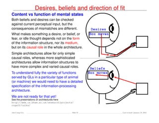 Desires, beliefs and direction of ﬁt
Content vs function of mental states
Both beliefs and desires can be checked
against current perceptual input, but the
consequences of mismatches are different.
What makes something a desire, or belief, or
fear, or idle thought depends not on the form
of the information structure, nor its medium,
but on its causal role in the whole architecture.
Simple architectures allow for only simple
causal roles, whereas more sophisticated
architectures allow information structures to
have more complex and varied causal roles.
To understand fully the variety of functions
served by GLs in a particular type of animal
(or machine) we would need to have a detailed
speciﬁcation of the information-processing
architecture.
We are not ready for that yet!
See the presentations on architectures here
http://www.cs.bham.ac.uk/research/projects/
cogaff/talks/
Ada-Comp GLs Slide 41 Last revised: January 25, 2016
 