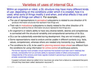 Varieties of uses of internal GLs
Within an organism or robot, a GL structure may have many different kinds
of use: depending on the conditions under which it is created, how it is
used, what sorts of things modify it and when, and what effects it has and
what sorts of things can affect it. For example,
• The use of representations in perceptual subsystems is related to one direction of ﬁt
(produce information structures that represent how things are)
• Their role in motivational subsystems is clearly related to the other direction of ﬁt
(change the world so that an information structure represents how things are.)
• An organism’s or robot’s ability to have very diverse beliefs, desires and competences
is connected with the structural variability and compositional semantics of its GLs.
• GLs can be substantially extended during development: they are not innately given.
• Some representations need to endure and be usable in different contexts (e.g. facts,
values, competences), whereas others are needed only transiently (e.g. feedback).
• The conditions for a GL to be used for planning several steps ahead are different from
the conditions for using information for online control of continuous actions.
The former requires more complex virtual machines that evolved much later and in relatively few
animals, and beneﬁts from an animal’s ability to represent states of affairs and processes
independently of the sensory and motor signals involved in perceiving or producing them, using an
amodal, exosomatic ontology.
I suspect confusion about so-called mirror neurones can arise from a failure to understand that point.
(Should they have been called ‘abstraction neurones’?)
Ada-Comp GLs Slide 42 Last revised: January 25, 2016
 
