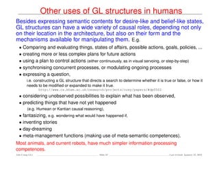 Other uses of GL structures in humans
Besides expressing semantic contents for desire-like and belief-like states,
GL structures can have a wide variety of causal roles, depending not only
on their location in the architecture, but also on their form and the
mechanisms available for manipulating them. E.g.
• Comparing and evaluating things, states of affairs, possible actions, goals, policies, ...
• creating more or less complex plans for future actions
• using a plan to control actions (either continuously, as in visual servoing, or step-by-step)
• synchronising concurrent processes, or modulating ongoing processes
• expressing a question,
i.e. constructing a GL structure that directs a search to determine whether it is true or false, or how it
needs to be modiﬁed or expanded to make it true.
http://www.cs.bham.ac.uk/research/projects/cosy/papers/#dp0502
• considering unobserved possibilities to explain what has been observed,
• predicting things that have not yet happened
(e.g. Humean or Kantian causal reasoning),
• fantasizing, e.g. wondering what would have happened if,
• inventing stories
• day-dreaming
• meta-management functions (making use of meta-semantic competences).
Most animals, and current robots, have much simpler information processing
competences.
Ada-Comp GLs Slide 43 Last revised: January 25, 2016
 