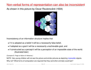 Non-verbal forms of representation can also be inconsistent
As shown in this picture by Oscar Reutersv¨ard (1934)
Inconsistency of an information structure implies that
• if it is adopted as a belief it will be a necessarily false belief,
• if adopted as a goal it will be a necessarily unachievable goal, and
• if constructed as a percept it will be a perception of an impossible state of the world.
(illustrated later)
(Compare G. Frege on failure of reference.)
NOTE: Very young children will not see this picture and similar pictures as depicting impossible objects.
Why not? What forms of computation are required that they (and other animals) could lack?
Ada-Comp GLs Slide 45 Last revised: January 25, 2016
 