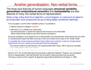Another generalisation: Non-verbal forms
The three core features of human languages structural variability,
generalised compositional semantics and manipulability are also
features of many non-verbal forms of representation.
Given a map, a ﬂow-chart for an algorithm, a circuit diagram, or a picture of an object to
be constructed, more components can go on being added, sometimes indeﬁnitely.
If we use paper, or some other markable surface, it is possible to
• expand a picture or diagram outwards,
• add more internal details (e.g. extra lines),
but eventually there is ‘clutter limit’ because the structure is not stretchable.
(Other kinds of limits relate to short-term memory constraints.)
Structural variability of such spatial forms of representation has recently been enhanced by the use of ﬁlm
or computing techniques that allow zooming in and out to reveal more or less of the ‘nested’ detail.
It is possible that virtual machines evolved in brains allow such ‘zooming’ in and out, though precise
requirements for such a facility to be useful still need to be speciﬁed.
The retinoid model of Arnold Trehub’s The Cognitive Brain (MIT Press, 1991) may be an example.
http://www.people.umass.edu/trehub/
Sloman 1971 (ref. at end) describes more precisely a distinction between “Fregean” and “analogical”
forms of representation, claiming that both can be used for reasoning, planning, and proofs.
This was a criticism of the “Logicist” AI approach expounded by McCarthy and Hayes, in 1969.
Ada-Comp GLs Slide 48 Last revised: January 25, 2016
 