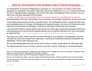 Note for philosophers and doubters about internal languages
For philosophers convinced by Wittgenstein’s arguments (or, more precisely, his rhetoric) that private
languages are impossible, it should be made clear that he was attacking a philosophical thesis concerning
the use of “logically private” languages, and he knew little about computational virtual machines: the core
ideas have only been developed since his death.
However, Kenneth Craik, also at Cambridge, had some of the ideas presented here, while Wittgenstein was still alive.
Most philosophers still know nothing about virtual machines, unfortunately, though they use them every day.
These slides present what is primarily a scientiﬁc theory, not a philosophical theory, though the ideas have
been developed partly on the basis of philosophical conceptual analysis, and many of its key features were
inspired by Immanuel Kant’s philosophy, including his views about mathematics and causation.
Like all scientiﬁc theories (except shallow theories that are merely about observed correlations), this theory
uses theoretical terms that cannot be explicitly deﬁned, but are implicitly deﬁned by their role in the theory,
as explained here: http://www.cs.bham.ac.uk/research/projects/cogaff/talks/#models
The theory as a whole needs to be both enriched internally so as to ﬁll gaps in the explanation, and also
“tethered” by more links to experiment, observation, and working models demonstrating its feasibility and
applicability. There is still a long way to go.
But it should develop faster than Democritus’ atomic theory of matter, propounded over 2400 years ago!
The ideas presented here are not new, but their combination may be. Originality is not claimed however.
Some of the ideas were developed in collaboration with biologist Jackie Chappell, who came to Birmingham in 2004 after doing
research on animal cognition (especially crow cognition) in Oxford.
See our joint papers listed near the end especially (Chappell & Sloman, 2007).
She has not checked these slides, and may not agree with everything said here. We both regard the work as still incomplete.
The theoretical claims need to be made more precise, working models need to be developed, and deeper empirical probes are
required, for testing.
Ada-Comp GLs Slide 5 Last revised: January 25, 2016
 