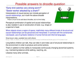 Possible answers to droodle question
“Early bird catches very strong worm?”
“Sewer worker attacked by a shark?”
Interpretation of visual scenes can include perception of
causal relationships, as in both the above droodle
interpretations.
There is much to be said about droodles, but no time today.
Perceptual combination of spatial and causal relationships
is also needed in use or construction of tools: e.g. shape of
a spanner’s head.
When objects share a region of space, indeﬁnitely many different kinds of structural and
causal relationships can be perceived and interpreted: in contrast with the constrained,
rule-based, use of syntactic relations in human formal and informal languages.
Show broom video, available here (with others)
http://www.cs.bham.ac.uk/research/projects/cosy/conferences/mofm-paris-07/sloman/vid/
Long before children can talk, they can take in and make use of structural relationships in
the environment in order to produce and control actions.
That’s in addition to their ability to manipulate continuously changing dynamical systems,
e.g. maintaining balance while walking, reaching, etc.
Likewise many other animals.
Ada-Comp GLs Slide 52 Last revised: January 25, 2016
 