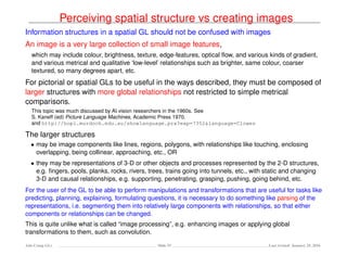 Perceiving spatial structure vs creating images
Information structures in a spatial GL should not be confused with images
An image is a very large collection of small image features,
which may include colour, brightness, texture, edge-features, optical ﬂow, and various kinds of gradient,
and various metrical and qualitative ‘low-level’ relationships such as brighter, same colour, coarser
textured, so many degrees apart, etc.
For pictorial or spatial GLs to be useful in the ways described, they must be composed of
larger structures with more global relationships not restricted to simple metrical
comparisons.
This topic was much discussed by AI vision researchers in the 1960s. See
S. Kaneff (ed) Picture Language Machines, Academic Press 1970.
and http://hopl.murdoch.edu.au/showlanguage.prx?exp=7352&language=Clowes
The larger structures
• may be image components like lines, regions, polygons, with relationships like touching, enclosing
overlapping, being collinear, approaching, etc., OR
• they may be representations of 3-D or other objects and processes represented by the 2-D structures,
e.g. ﬁngers, pools, planks, rocks, rivers, trees, trains going into tunnels, etc., with static and changing
3-D and causal relationships, e.g. supporting, penetrating, grasping, pushing, going behind, etc.
For the user of the GL to be able to perform manipulations and transformations that are useful for tasks like
predicting, planning, explaining, formulating questions, it is necessary to do something like parsing of the
representations, i.e. segmenting them into relatively large components with relationships, so that either
components or relationships can be changed.
This is quite unlike what is called “image processing”, e.g. enhancing images or applying global
transformations to them, such as convolution.
Ada-Comp GLs Slide 53 Last revised: January 25, 2016
 