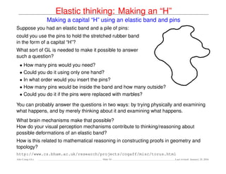 Elastic thinking: Making an “H”
Making a capital “H” using an elastic band and pins
Suppose you had an elastic band and a pile of pins:
could you use the pins to hold the stretched rubber band
in the form of a capital “H”?
What sort of GL is needed to make it possible to answer
such a question?
• How many pins would you need?
• Could you do it using only one hand?
• In what order would you insert the pins?
• How many pins would be inside the band and how many outside?
• Could you do it if the pins were replaced with marbles?
You can probably answer the questions in two ways: by trying physically and examining
what happens, and by merely thinking about it and examining what happens.
What brain mechanisms make that possible?
How do your visual perception mechanisms contribute to thinking/reasoning about
possible deformations of an elastic band?
How is this related to mathematical reasoning in constructing proofs in geometry and
topology?
http://www.cs.bham.ac.uk/research/projects/cogaff/misc/torus.html
Ada-Comp GLs Slide 54 Last revised: January 25, 2016
 