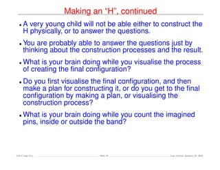 Making an “H”, continued
• A very young child will not be able either to construct the
H physically, or to answer the questions.
• You are probably able to answer the questions just by
thinking about the construction processes and the result.
• What is your brain doing while you visualise the process
of creating the ﬁnal conﬁguration?
• Do you ﬁrst visualise the ﬁnal conﬁguration, and then
make a plan for constructing it, or do you get to the ﬁnal
conﬁguration by making a plan, or visualising the
construction process?
• What is your brain doing while you count the imagined
pins, inside or outside the band?
Ada-Comp GLs Slide 55 Last revised: January 25, 2016
 