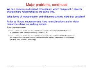 Major problems, continued
We can perceive multi-strand processes in which complex 3-D objects
change many relationships at the same time.
What forms of representation and what mechanisms make that possible?
As far as I know, neuroscientists have no explanations and AI vision
researchers have no working models.
For more on that see
http://www.cs.bham.ac.uk/research/projects/cosy/papers/#pr0505
A (Possibly) New Theory of Vision (October 2005)
http://www.cs.bham.ac.uk/research/projects/cogaff/talks/#compmod07
Architectural and representational requirements for seeing processes and affordances.
(31 May 2007, BBSRC Workshop)
Ada-Comp GLs Slide 57 Last revised: January 25, 2016
 