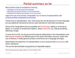 Partial summary so far
Many familiar kinds of competence involving
• perception of 3-D structures and processes,
• planning and control of actions in a 3-D environment,
• predicting and explaining processes in the environment
require the use of structured, manipulable internal forms of representation with
context-sensitive compositional semantics.
Those forms of representation, GLs, have some (but not all) features of human language,
but use additional mechanisms and are used internally for information processing.
Some of the manipulations that are possible are discrete (e.g. adding or removing an
object, or a contact or containment relation), others continuous e.g. sliding something,
distorting a shape.
In some forms of GL, the structural and functional relationships in the interpretation arise
from spatial embedding of different parts of the same information structure: rather than
use of arbitrary or totally general syntactic conventions (as in language and logic).
Nevertheless the spatial form of representation is not a structure that is isomorphic with
what it represents.
This can be demonstrated using pictures of impossible objects.
Some of these points were made in Sloman 1971 and in Sloman 1979
Ada-Comp GLs Slide 58 Last revised: January 25, 2016
 
