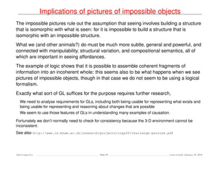 Implications of pictures of impossible objects
The impossible pictures rule out the assumption that seeing involves building a structure
that is isomorphic with what is seen: for it is impossible to build a structure that is
isomorphic with an impossible structure.
What we (and other animals?) do must be much more subtle, general and powerful, and
connected with manipulability, structural variation, and compositional semantics, all of
which are important in seeing affordances.
The example of logic shows that it is possible to assemble coherent fragments of
information into an incoherent whole: this seems also to be what happens when we see
pictures of impossible objects, though in that case we do not seem to be using a logical
formalism.
Exactly what sort of GL sufﬁces for the purpose requires further research,
We need to analyse requirements for GLs, including both being usable for representing what exists and
being usable for representing and reasoning about changes that are possible
We seem to use those features of GLs in understanding many examples of causation.
Fortunately we don’t normally need to check for consistency because the 3-D environment cannot be
inconsistent.
See also http://www.cs.bham.ac.uk/research/projects/cogaff/challenge-penrose.pdf
Ada-Comp GLs Slide 59 Last revised: January 25, 2016
 