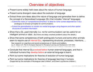 Overview of objectives
• Present some widely held views about the nature of human language
• Present some divergent views about the evolution of language
• Extract three core ideas about the nature of language and generalise them to deﬁne
the concept of a Generalised Language (GL) that includes “internal” languages:
– Extend the notion of “compositional semantics” to allow for richer context-dependence in GLs
(analogous to Gricean principles for communication).
– Extend the generalisation to include non-verbal languages using diagrams and other spatial
structures to combine information.
• Show that a GL used internally (i.e. not for communication) can be useful for an
intelligent animal or robot. (But there are deep unsolved problems about the details.)
• Show that some competences of both prelinguistic humans and some other animals
seem to require use of internal GLs, representing structures, processes, intentions, ...
See research on cognitive and social competences of infants and toddlers,
e.g. E. Gibson & A. Pike An Ecological Approach to Perceptual Learning and Development, OUP, 2000
http://www.cs.bham.ac.uk/research/projects/cogaff/misc/toddler-theorems.html
• Conclude that internal GLs evolved before human external languages, and that in
individual humans they develop before an external language is learnt.
• Point out some implications for theories of evolution of human language.
• Point out some implications for theories of language learning in humans
(Supported by the example of Nicaraguan deaf children, and Down’s syndrome children.)
Ada-Comp GLs Slide 6 Last revised: January 25, 2016
 