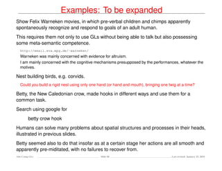 Examples: To be expanded
Show Felix Warneken movies, in which pre-verbal children and chimps apparently
spontaneously recognize and respond to goals of an adult human.
This requires them not only to use GLs without being able to talk but also possessing
some meta-semantic competence.
http://email.eva.mpg.de/˜warneken/
Warneken was mainly concerned with evidence for altruism.
I am mainly concerned with the cognitive mechanisms presupposed by the performances, whatever the
motives.
Nest building birds, e.g. corvids.
Could you build a rigid nest using only one hand (or hand and mouth), bringing one twig at a time?
Betty, the New Caledonian crow, made hooks in different ways and use them for a
common task.
Search using google for
betty crow hook
Humans can solve many problems about spatial structures and processes in their heads,
illustrated in previous slides.
Betty seemed also to do that insofar as at a certain stage her actions are all smooth and
apparently pre-miditated, with no failures to recover from.
Ada-Comp GLs Slide 60 Last revised: January 25, 2016
 