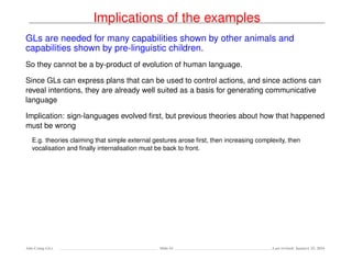 Implications of the examples
GLs are needed for many capabilities shown by other animals and
capabilities shown by pre-linguistic children.
So they cannot be a by-product of evolution of human language.
Since GLs can express plans that can be used to control actions, and since actions can
reveal intentions, they are already well suited as a basis for generating communicative
language
Implication: sign-languages evolved ﬁrst, but previous theories about how that happened
must be wrong
E.g. theories claiming that simple external gestures arose ﬁrst, then increasing complexity, then
vocalisation and ﬁnally internalisation must be back to front.
Ada-Comp GLs Slide 61 Last revised: January 25, 2016
 