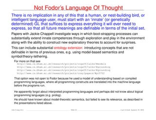 Not Fodor’s Language Of Thought
There is no implication in any of this that a human, or nest-building bird, or
intelligent language user, must start with an ‘innate’ (or genetically
determined) GL that sufﬁces to express everything it will ever need to
express, so that all future meanings are deﬁnable in terms of the initial set.
Papers with Jackie Chappell investigate ways in which boot-strapping processes can
substantially extend innate competences through exploration and play in the environment
along with the ability to construct new explanatory theories to account for surprises.
This can include substantial ontology extension: introducing concepts that are not
deﬁnable in terms of previous ones, e.g. using model-based semantics and
symbol/theory-tethering.
For more on that see
http://www.cs.bham.ac.uk/research/projects/cogaff/talks/#models
http://www.cs.bham.ac.uk/research/projects/cogaff/talks/#grounding
http://www.cs.bham.ac.uk/research/projects/cogaff/talks/#grounding
http://www.cs.bham.ac.uk/research/projects/cosy/papers/#pr0702
That option was not open to Fodor because he used a model of understanding based on compiled
programming languages, where all programming constructs are translated into the machine language
before the programs run.
He apparently forgot about interpreted programming languages and perhaps did not know about logical
programming languages (e.g. prolog).
He should have known about model-theoretic semantics, but failed to see its relevance, as described in
the presentations listed above.
Ada-Comp GLs Slide 62 Last revised: January 25, 2016
 