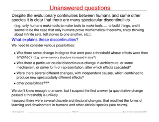 Unanswered questions
Despite the evolutionary continuities between humans and some other
species it is clear that there are many spectacular discontinuities
(e.g. only humans make tools to make tools to make tools .... to build things, and it
seems to be the case that only humans prove mathematical theorems, enjoy thinking
about inﬁnite sets, tell stories to one another, etc.).
What explains these discontinuities?
We need to consider various possibilities:
• Was there some change in degree that went past a threshold whose effects were then
ampliﬁed? (E.g. some memory structure increased in size?)
• Was there a particular crucial discontinuous change in architecture, or some
mechanism, or some form of representation, after which effects cascaded?
• Were there several different changes, with independent causes, which combined to
produce new spectacularly different effects?
• other possibilities???
We don’t know enough to answer, but I suspect the ﬁrst answer (a quantitative change
passed a threshold) is unlikely.
I suspect there were several discrete architectural changes, that modiﬁed the forms of
learning and development in humans and other altricial species (see below).
Ada-Comp GLs Slide 63 Last revised: January 25, 2016
 