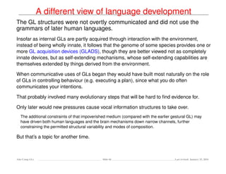 A different view of language development
The GL structures were not overtly communicated and did not use the
grammars of later human languages.
Insofar as internal GLs are partly acquired through interaction with the environment,
instead of being wholly innate, it follows that the genome of some species provides one or
more GL acquisition devices (GLADS), though they are better viewed not as completely
innate devices, but as self-extending mechanisms, whose self-extending capabilities are
themselves extended by things derived from the environment.
When communicative uses of GLs began they would have built most naturally on the role
of GLs in controlling behaviour (e.g. executing a plan), since what you do often
communicates your intentions.
That probably involved many evolutionary steps that will be hard to ﬁnd evidence for.
Only later would new pressures cause vocal information structures to take over.
The additional constraints of that impoverished medium (compared with the earlier gestural GL) may
have driven both human languages and the brain mechanisms down narrow channels, further
constraining the permitted structural variability and modes of composition.
But that’s a topic for another time.
Ada-Comp GLs Slide 66 Last revised: January 25, 2016
 