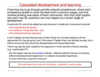 Cascaded development and learning
If learning has to go through partially-ordered competences, where each
competence builds on what has been built in previous stages, and that
involves building new layers of brain mechanism, then that might explain
why each new GL extension can only happen at a certain stage of
development.
A particular GL cannot be added too early because it needs prior resources to provide
• the representing structures,
• the ability to manipulate them, and
• the contents that they represent.
It can’t happen too late because lots of other things are normally delayed until the
appropriate GL has got going, and if that doesn’t happen they may develop anyway, but in
inferior forms and they cannot be disassembled and reassembled later.
There may also be facts related to the sequence in which portions of brains develop.
(e.g. myelinization??)
But the stages may be only partially ordered – allowing different learners to traverse
different developmental trajectories in a network of possible trajectories.
(Compare Waddington’s epigenetic landscape.)
All this still needs to be made a lot more precise – preferably in working models.
Ada-Comp GLs Slide 68 Last revised: January 25, 2016
 