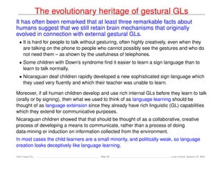The evolutionary heritage of gestural GLs
It has often been remarked that at least three remarkable facts about
humans suggest that we still retain brain mechanisms that originally
evolved in connection with external gestural GLs.
• It is hard for people to talk without gesturing, often highly creatively, even when they
are talking on the phone to people who cannot possibly see the gestures and who do
not need them – as shown by the usefulness of telephones.
• Some children with Down’s syndrome ﬁnd it easier to learn a sign language than to
learn to talk normally.
• Nicaraguan deaf children rapidly developed a new sophisticated sign language which
they used very ﬂuently and which their teacher was unable to learn.
Moreover, if all human children develop and use rich internal GLs before they learn to talk
(orally or by signing), then what we used to think of as language learning should be
thought of as language extension since they already have rich linguistic (GL) capabilities
which they extend for communicative purposes.
Nicaraguan children showed that that should be thought of as a collaborative, creative
process of developing a means to communicate, rather than a process of doing
data-mining or induction on information collected from the environment.
In most cases the child learners are a small minority, and politically weak, so language
creation looks deceptively like language learning.
Ada-Comp GLs Slide 69 Last revised: January 25, 2016
 