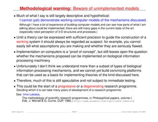 Methodological warning: Beware of unimplemented models
• Much of what I say is still largely descriptive and hypothetical:
I cannot (yet) demonstrate working computer models of the mechanisms discussed.
Although I have a lot of experience of building computer models and can see how parts of what I am
talking about could be implemented, there are still many gaps in the current state of the art
(especially robot perception of 3-D structures and processes.)
• Until a theory can be expressed with sufﬁcient precision to guide the construction of a
working system it should always be regarded as suspect: for example, you cannot
easily tell what assumptions you are making and whether they are seriously ﬂawed.
• Implementation on computers is a “proof of concept”, but still leaves open the question
whether the mechanisms proposed can be implemented on biological information
processing machinery.
• Unfortunately I don’t think we understand more than a subset of types of biological
information processing mechanisms, and we cannot yet build convincing platforms
that can be used as a basis for implementing theories of the kind discussed here.
• Therefore, much of this is still speculative and not subject to immediate testing.
• This could be the start of a progressive or a degenerating research programme.
Deciding which it is can take many years of development of a research programme:
See: Imre Lakatos,
The methodology of scientiﬁc research programmes, in Philosophical papers, volume I,
Eds. J. Worrall & G. Currie, CUP, 1980, ( http://www.answers.com/topic/imre-lakatos )
Ada-Comp GLs Slide 7 Last revised: January 25, 2016
 