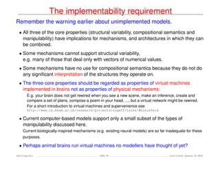 The implementability requirement
Remember the warning earlier about unimplemented models.
• All three of the core properties (structural variability, compositional semantics and
manipulability) have implications for mechanisms, and architectures in which they can
be combined.
• Some mechanisms cannot support structural variability,
e.g. many of those that deal only with vectors of numerical values.
• Some mechanisms have no use for compositional semantics because they do not do
any signiﬁcant interpretation of the structures they operate on.
• The three core properties should be regarded as properties of virtual machines
implemented in brains not as properties of physical mechanisms:
E.g. your brain does not get rewired when you see a new scene, make an inference, create and
compare a set of plans, compose a poem in your head, ..., but a virtual network might be rewired.
For a short introduction to virtual machines and supervenience see
http://www.cs.bham.ac.uk/research/projects/cogaff/talks/#bielefeld
• Current computer-based models support only a small subset of the types of
manipulability discussed here.
Current biologically-inspired mechanisms (e.g. existing neural models) are so far inadequate for these
purposes.
• Perhaps animal brains run virtual machines no modellers have thought of yet?
Ada-Comp GLs Slide 70 Last revised: January 25, 2016
 