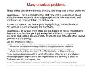 Many unsolved problems
These slides scratch the surface of many very deep and difﬁcult problems.
In particular, I have ignored the fact that very little is understood about
what the varied functions of visual perception are, how they work, and
what forms of representation (GLs) they use.
It does not seem to me that anyone in psychology, neuroscience, or
AI/Robotics is near answering the questions.
In particular, as far as I know there are no models of neural mechanisms
that are capable of supporting the required abilities to manipulate,
interpret, and reason about complex structures and processes that involve
geometry and topology.
See also these presentations:
http://www.cs.bham.ac.uk/research/projects/cogaff/talks/#compmod07
Architectural and representational requirements for seeing processes and affordances.
http://www.cs.bham.ac.uk/research/projects/cogaff/talks/#gibson
What’s vision for, and how does it work? From Marr (and earlier) to Gibson and Beyond
For an expanded discussion of the variety of functions of human and animal vision,
including perception of possibilities and impossibilities and discovery of proofs in
Euclidean geometry and topology see:
http://www.cs.bham.ac.uk/research/projects/cogaff/misc/impossible.html
Ada-Comp GLs Slide 71 Last revised: January 25, 2016
 