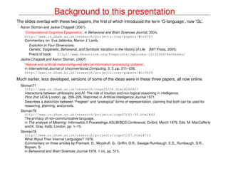 Background to this presentation
The slides overlap with these two papers, the ﬁrst of which introduced the term ‘G-language’, now ‘GL’.
Aaron Sloman and Jackie Chappell (2007).
‘Computational Cognitive Epigenetics’, in Behavioral and Brain Sciences Journal, 30(4).
http://www.cs.bham.ac.uk/research/projects/cosy/papers/#tr0703
Commentary on: Eva Jablonka, Marion J. Lamb,
Evolution in Four Dimensions:
Genetic, Epigenetic, Behavioral, and Symbolic Variation in the History of Life (MIT Press, 2005)
Precis of book: http://www.bbsonline.org/Preprints/Jablonka-10132006/Referees/
Jackie Chappell and Aaron Sloman, (2007)
‘Natural and artiﬁcial meta-conﬁgured altricial information-processing systems’,
in International Journal of Unconventional Computing, 3, 3, pp. 211–239,
http://www.cs.bham.ac.uk/research/projects/cosy/papers/#tr0609
Much earlier, less developed, versions of some of the ideas were in these three papers, all now online.
Sloman71
http://www.cs.bham.ac.uk/research/cogaff/04.html#200407
Interactions between philosophy and AI: The role of intuition and non-logical reasoning in intelligence,
Proc 2nd IJCAI London, pp. 209–226, Reprinted in Artiﬁcial Intelligence Journal 1971.
Describes a distinction between “Fregean” and “analogical” forms of representation, claiming that both can be used for
reasoning, planning, and proofs.
Sloman79
http://www.cs.bham.ac.uk/research/projects/cogaff/81-95.html#43
The primacy of non-communicative language,
in The analysis of Meaning: Informatics 5 Proceedings ASLIB/BCS Conference, Oxford, March 1979, Eds. M. MacCafferty
and K. Gray, Aslib, London, pp. 1–15,
Sloman78
http://www.cs.bham.ac.uk/research/projects/cogaff/07.html#713
What About Their Internal Languages? 1978,
Commentary on three articles by Premack, D., Woodruff, G., Grifﬁn, D.R., Savage-Rumbaugh, E.S., Rumbaugh, D.R.,
Boysen, S.
in Behavioral and Brain Sciences Journal 1978, 1 (4), pp. 515,
 
