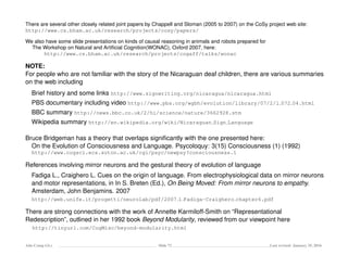 There are several other closely related joint papers by Chappell and Sloman (2005 to 2007) on the CoSy project web site:
http://www.cs.bham.ac.uk/research/projects/cosy/papers/
We also have some slide presentations on kinds of causal reasoning in animals and robots prepared for
The Workshop on Natural and Artiﬁcial Cognition(WONAC), Oxford 2007, here:
http://www.cs.bham.ac.uk/research/projects/cogaff/talks/wonac
NOTE:
For people who are not familiar with the story of the Nicaraguan deaf children, there are various summaries
on the web including
Brief history and some links http://www.signwriting.org/nicaragua/nicaragua.html
PBS documentary including video http://www.pbs.org/wgbh/evolution/library/07/2/l 072 04.html
BBC summary http://news.bbc.co.uk/2/hi/science/nature/3662928.stm
Wikipedia summary http://en.wikipedia.org/wiki/Nicaraguan Sign Language
Bruce Bridgeman has a theory that overlaps signiﬁcantly with the one presented here:
On the Evolution of Consciousness and Language. Psycoloquy: 3(15) Consciousness (1) (1992)
http://www.cogsci.ecs.soton.ac.uk/cgi/psyc/newpsy?consciousness.1
References involving mirror neurons and the gestural theory of evolution of language
Fadiga L., Craighero L. Cues on the origin of language. From electrophysiological data on mirror neurons
and motor representations, in In S. Breten (Ed.), On Being Moved: From mirror neurons to empathy.
Amsterdam, John Benjamins. 2007
http://web.unife.it/progetti/neurolab/pdf/2007 1 Fadiga-Craighero chapter6.pdf
There are strong connections with the work of Annette Karmiloff-Smith on “Representational
Redescription”, outlined in her 1992 book Beyond Modularity, reviewed from our viewpoint here
http://tinyurl.com/CogMisc/beyond-modularity.html
Ada-Comp GLs Slide 72 Last revised: January 25, 2016
 