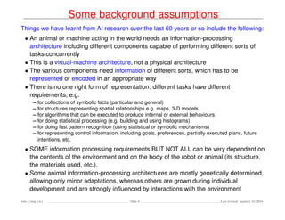 Some background assumptions
Things we have learnt from AI research over the last 60 years or so include the following:
• An animal or machine acting in the world needs an information-processing
architecture including different components capable of performing different sorts of
tasks concurrently
• This is a virtual-machine architecture, not a physical architecture
• The various components need information of different sorts, which has to be
represented or encoded in an appropriate way
• There is no one right form of representation: different tasks have different
requirements, e.g.
– for collections of symbolic facts (particular and general)
– for structures representing spatial relationships e.g. maps, 3-D models
– for algorithms that can be executed to produce internal or external behaviours
– for doing statistical processing (e.g. building and using histograms)
– for doing fast pattern recognition (using statistical or symbolic mechanisms)
– for representing control information, including goals, preferences, partially executed plans, future
intentions, etc.
• SOME information processing requirements BUT NOT ALL can be very dependent on
the contents of the environment and on the body of the robot or animal (its structure,
the materials used, etc.).
• Some animal information-processing architectures are mostly genetically determined,
allowing only minor adaptations, whereas others are grown during individual
development and are strongly inﬂuenced by interactions with the environment
Ada-Comp GLs Slide 8 Last revised: January 25, 2016
 